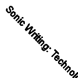 Sonic Writing: Technologies of Material, Symbolic, and Signal Inscriptions by...